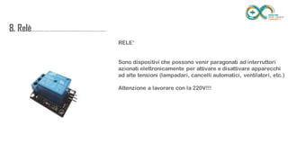 8.
Relè........................................................................
...
RELE’
Sono dispositivi che possono venir paragonati ad interruttori azionati
elettronicamente per attivare e disattivare apparecchi ad alte tensioni
(lampadari, cancelli automatici, ventilatori, etc.)
Attenzione a lavorare con la 220V!!!
 