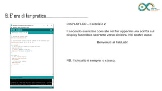 9. E’ ora di far
pratica...................................................................
........
DISPLAY LCD – Esercizio 2
Il secondo esercizio consiste nel far apparire una scritta sul display facendola
scorrere verso sinistra. Nel nostro caso:
Benvenuti al FabLab!
NB. Il circuito è sempre lo stesso.
 