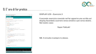 9. E’ ora di far
pratica...................................................................
........
DISPLAY LCD – Esercizio 3
Il secondo esercizio consiste nel far apparire una scritta sul display facendola
scorrere verso sinistra e poi verso destra . Nel nostro caso:
Super FabLab!
NB. Il circuito è sempre lo stesso.
 