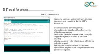 9. E’ ora di far
pratica...................................................................
........
SERVO – Esercizio 1
In questo esempio vedremo il servomotore compiere
una rotazione da 0 a 180°e viceversa.
Con l’istruzione Servo myservo;
dichiariamo un oggetto di tipo Servo, e lo chiamiamo
myservo.
Invece per indicare a quale pin è collegato l’oggetto
myservo usiamo la funzione attach(),
di cui possiamo vedere la sintassi all’interno del void
setup().
Per pilotare il servo usiamo la funzione
myservo.write(pos) dove con pos si indica la
posizione in gradi.
 