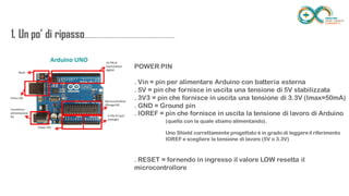 1. Un po’ di
ripasso...................................................................
........
POWER PIN
. Vin = pin per alimentare Arduino con batteria esterna
. 5V = pin che fornisce in uscita una tensione di 5V stabilizzata
. 3V3 = pin che fornisce in uscita una tensione di 3.3V (Imax=50mA)
. GND = Ground pin
. IOREF = pin che fornisce in uscita la tensione di lavoro di Arduino
. RESET = fornendo in ingresso il valore LOW resetta il microcontrollore
(quella con la quale stiamo alimentando).
Uno Shield correttamente progettato è in grado di leggere il riferimento IOREF e
scegliere la tensione di lavoro (5V o 3.3V)
 