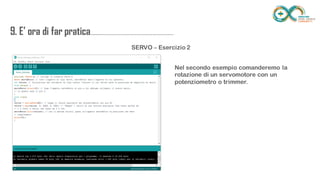 9. E’ ora di far
pratica...................................................................
........
SERVO – Esercizio 2
Nel secondo esempio comanderemo la rotazione di
un servomotore con un potenziometro o trimmer.
 