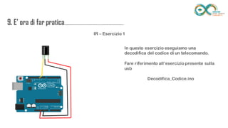 9. E’ ora di far
pratica...................................................................
........
IR – Esercizio 1
In questo esercizio eseguiamo una decodifica del
codice di un telecomando.
Fare riferimento all’esercizio presente sulla usb
Decodifica_Codice.ino
 