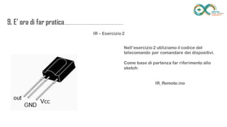 9. E’ ora di far
pratica...................................................................
........
IR – Esercizio 2
Nell’esercizio 2 utiliziamo il codice del telecomando
per comandare dei dispositivi.
Come base di partenza far riferimento allo sketch:
IR_Remote.ino
 