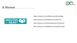10.
Riferimenti..........................................................
.................
https://arduino.cc/en/Reference/HomePage
http://arduino.cc/en/Reference/Libraries
http://arduino.cc/en/Hacking/LibraryTutorial
http://arduino.cc/en/Reference/LiquidCrystal
 