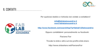 11.
CONTATTI.............................................................
.............. Per qualsiasi dubbio o richiesta non esitate a contattarci!
info@fablabalessandria.it
www.fablabalessandria.it
http://www.facebook.com/search/top/?q=fablab%20alessandria
Oppure contattatemi personalmente su facebook:
Flaviano Fior
Trovate le slide e altro sul mio profilo slide share:
http://www.slideshare.net/FlavianoFior
 