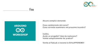 ........................................................................... Fine
Alcune semplici domande:
Cosa cambiereste del corso?
Cosa vorreste esaminare nel prossimo incontro?
Inoltre,
Avete un progetto? Idee da realizzare?
Volete semplicemente far pratica?
Venite al FabLab e insieme lo SVILUPPEREMO!
 