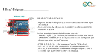1. Un po’ di
ripasso...................................................................
........
INPUT OUTPUT DIGITAL PIN
. Ognuno dei 14 PIN Digitali può essere utilizzato sia come input
. Essi operano a 5V ed ogni pin fornisce in uscita una corrente
Inoltre alcuni pin hanno delle funzioni speciali:
. SERIAL: (0)RX (1)TX utilizzati per la comunicazione TTL Serial
. EXTERNAL INTERRUPTS: 2 e 3 possono essere configurati per
. PWM: 3, 5, 6, 9, 10, 11 forniscono un’uscita PWM a 8-bit
. SPI: 10, 11, 12, 13, che permettono la comunicazione SPI
. LED: 13, c’è un led sulla piattaforma collegato al pin 13 che si
che output.
massima di 40mA.
ricevere un interrupt dall’esterno.
accende ogni qualvolta l’uscita 13 è alta (5V).
 