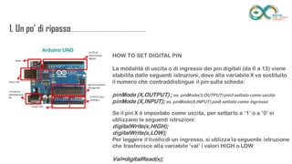 1. Un po’ di
ripasso...................................................................
........
HOW TO SET DIGITAL PIN
La modalità di uscita o di ingresso dei pin digitali (da 0 a 13) viene stabilita dalle
seguenti istruzioni, dove alla variabile X va sostituito il numero che
contraddistingue il pin sulla scheda:
pinMode (X,OUTPUT) ; es. pinMode(3,OUTPUT) pin3 settato come uscita
pinMode (X,INPUT); es. pinMode(8,INPUT) pin8 settato come ingresso
Se il pin X è impostato come uscita, per settarlo a ‘1’ o a ‘0’ si utilizzano le
seguenti istruzioni:
digitalWrite(x,HIGH);
digitalWrite(x,LOW);
Per leggere il livello di un ingresso, si utilizza la seguente istruzione che
trasferisce alla variabile ‘val’ i valori HIGH o LOW:
Val=digitalRead(x);
 