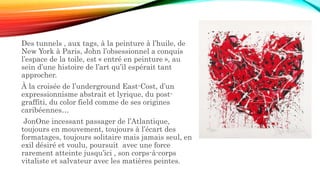 Des tunnels , aux tags, à la peinture à l’huile, de
New York à Paris, John l’obsessionnel a conquis
l’espace de la toile, est « entré en peinture », au
sein d’une histoire de l’art qu’il espérait tant
approcher.
À la croisée de l’underground East-Cost, d’un
expressionnisme abstrait et lyrique, du post-
graffiti, du color field comme de ses origines
caribéennes…
JonOne incessant passager de l’Atlantique,
toujours en mouvement, toujours à l’écart des
formatages, toujours solitaire mais jamais seul, en
exil désiré et voulu, poursuit avec une force
rarement atteinte jusqu’ici , son corps-à-corps
vitaliste et salvateur avec les matières peintes.
 