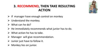 3. RECOMMEND, THEN TAKE RESULTING
ACTION
 If manager have enough control on monkey
 Understand the monkey.
 What can he do?
 He immediately recommends what junior has to do.
 What action he has to take.
 Manager will give recommendation.
 Junior just have to follow it.
 Monkey lies on junior.
 