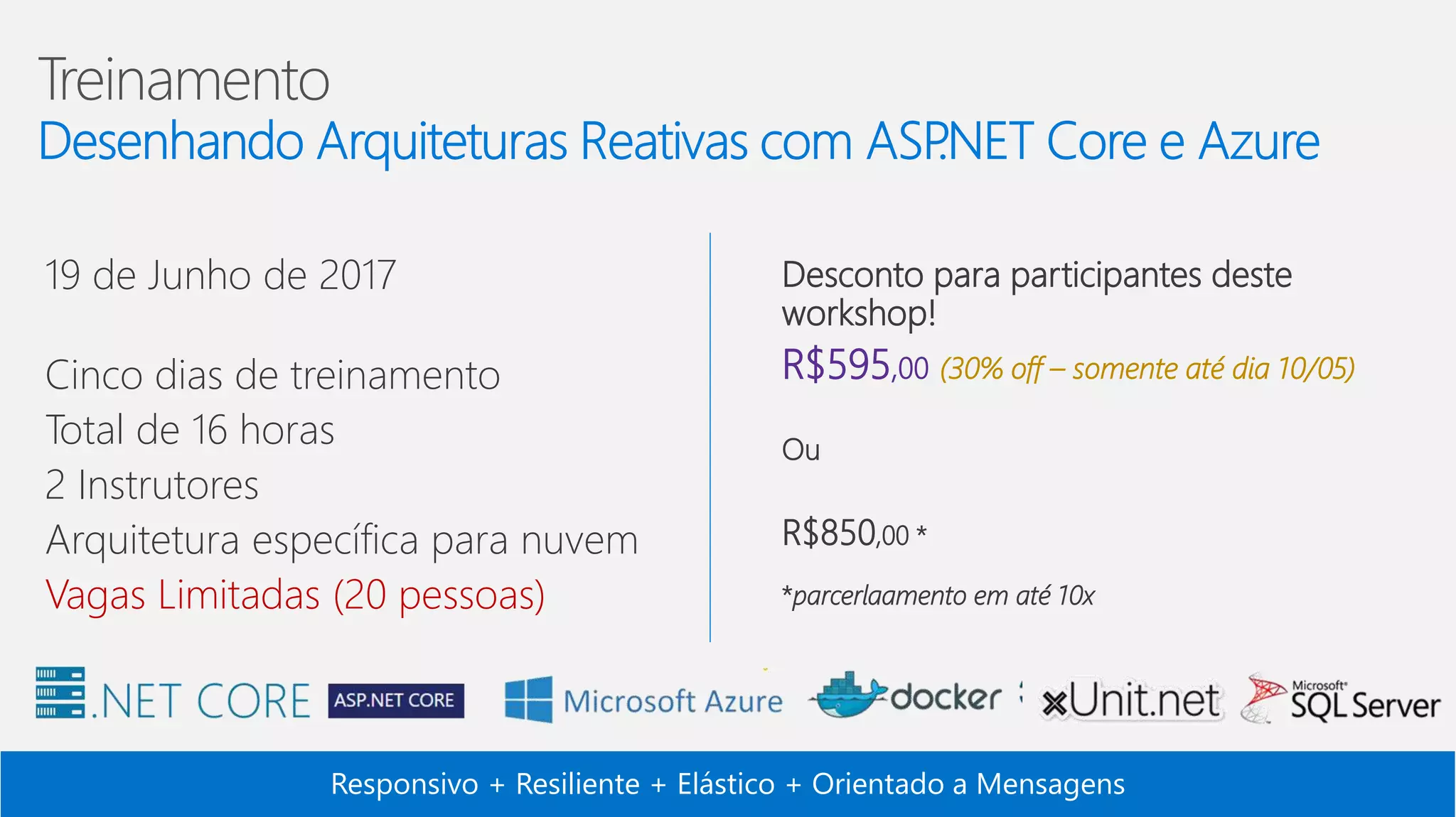 Responsivo + Resiliente + Elástico + Orientado a Mensagens 19 de Junho de 2017 Cinco dias de treinamento Total de 16 horas 2 Instrutores Arquitetura específica para nuvem Vagas Limitadas (20 pessoas) Desconto para participantes deste workshop! R$595,00 (30% off – somente até dia 10/05) Ou R$850,00 * *parcerlaamento em até 10x 