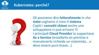 Kubernetes: perché?
- Gli possiamo dire letteralmente in che
stato vogliamo si trovi il sistema
- Capiti i concetti chiave anche uno
sviluppatore ci può arrivare 
- I principali Cloud Provider lo supportano
As a Service (installarlo on premise e
manutenerlo richiede un sistemista… e
deve essere pure bravo...)
 