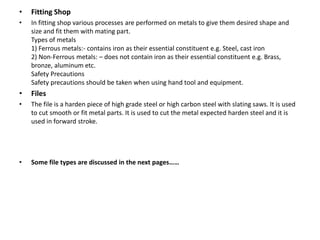 • Fitting Shop
• In fitting shop various processes are performed on metals to give them desired shape and
size and fit them with mating part.
Types of metals
1) Ferrous metals:- contains iron as their essential constituent e.g. Steel, cast iron
2) Non-Ferrous metals: – does not contain iron as their essential constituent e.g. Brass,
bronze, aluminum etc.
Safety Precautions
Safety precautions should be taken when using hand tool and equipment.
• Files
• The file is a harden piece of high grade steel or high carbon steel with slating saws. It is used
to cut smooth or fit metal parts. It is used to cut the metal expected harden steel and it is
used in forward stroke.
• Some file types are discussed in the next pages……
 