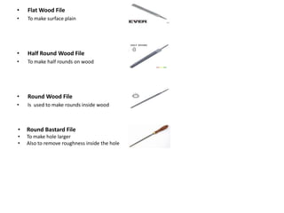 • Flat Wood File
• To make surface plain
• Half Round Wood File
• To make half rounds on wood
• Round Wood File
• Is used to make rounds inside wood
• Round Bastard File
• To make hole larger
• Also to remove roughness inside the hole
 
