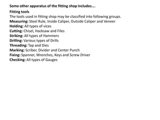 Some other apparatus of the fitting shop includes….
Fitting tools
The tools used in fitting shop may be classified into following groups.
Measuring: Steel Rule, Inside Caliper, Outside Caliper and Veneer
Holding: All types of vices
Cutting: Chisel, Hacksaw and Files
Striking: All types of Hammers
Drilling: Various types of Drills
Threading: Tap and Dies
Marking: Scriber, Divider and Center Punch
Fixing: Spanner, Wrenches, Keys and Screw Driver
Checking: All types of Gauges
 