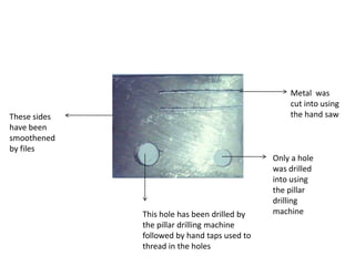 These sides
have been
smoothened
by files
This hole has been drilled by
the pillar drilling machine
followed by hand taps used to
thread in the holes
Only a hole
was drilled
into using
the pillar
drilling
machine
Metal was
cut into using
the hand saw
 