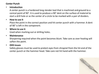 Center Punch
• Introduction
A center punch is a hardened long slender tool that is machined and ground to a
conical point of 90°. It is used to produce a 90° dent on the surface of material to
start a drill hole or as the center of a circle to be marked with a pair of dividers.
• How to use it
Place the point in the correct position and hit center punch with a hammer. A dent
of 90° is left in the component.
• Where to use it
Used when marking out or drilling holes.
• Maintenance
Sharpening required when the point becomes blunt. Take care as over heating will
soften the point.
• OHS issues
Safety glasses must be used to protect eyes from shrapnel from the hit end of the
center punch or the hammer head. Take care not hit hand with the hammer.
 