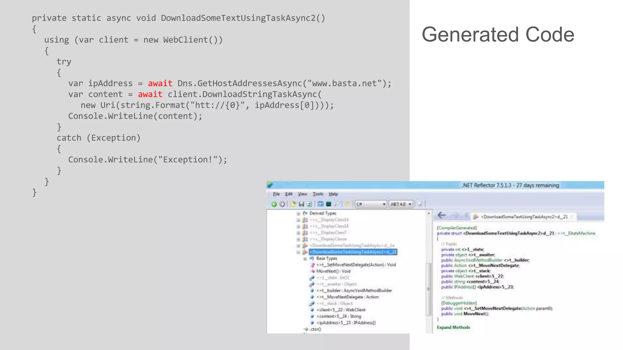 private static async void DownloadSomeTextUsingTaskAsync2() { using (var client = new WebClient()) { try { var ipAddress = await Dns.GetHostAddressesAsync("www.basta.net"); var content = await client.DownloadStringTaskAsync( new Uri(string.Format("htt://{0}", ipAddress[0]))); Console.WriteLine(content); } catch (Exception) { Console.WriteLine("Exception!"); } } } Generated Code 