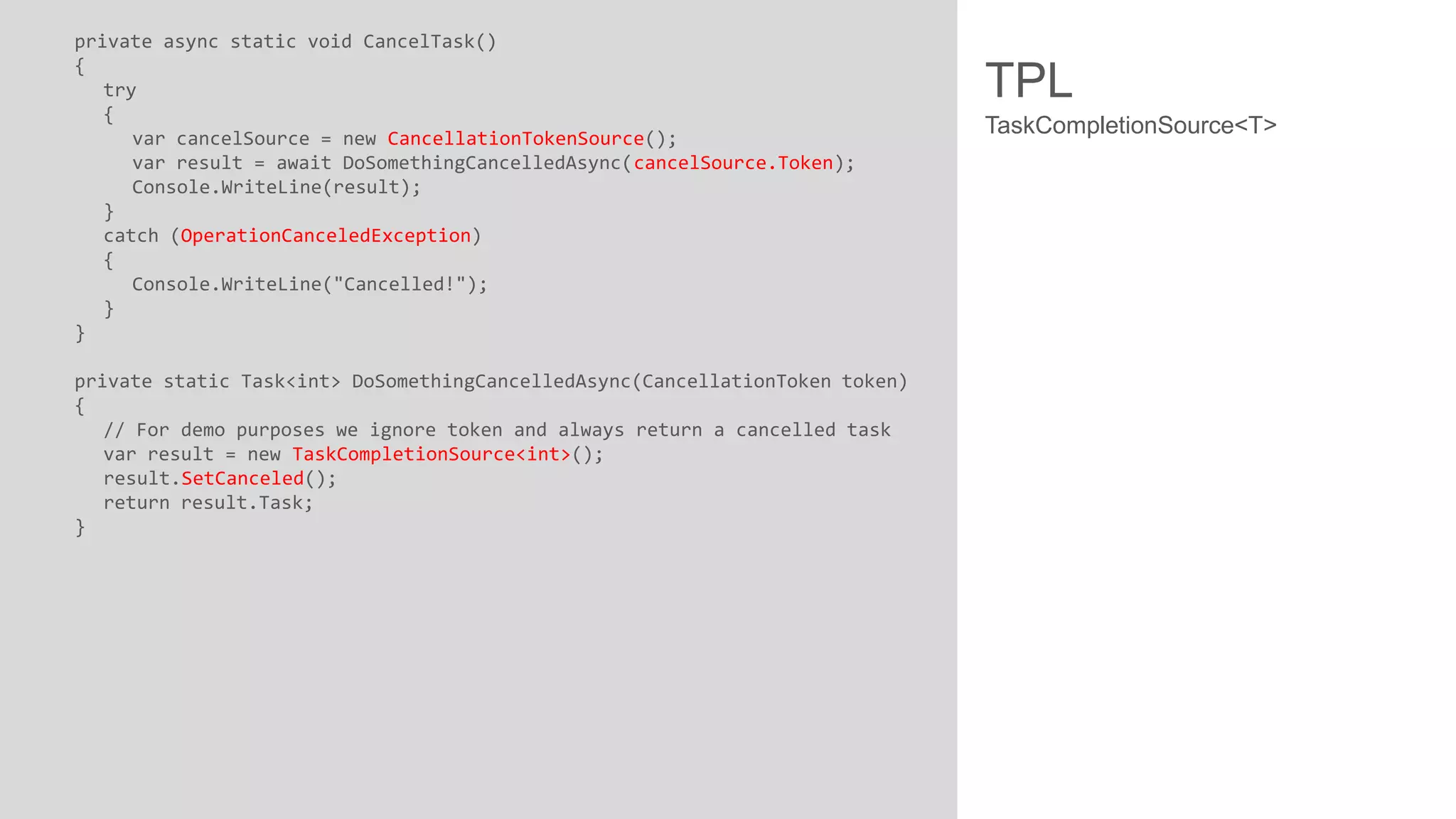 private async static void CancelTask() { try { var cancelSource = new CancellationTokenSource(); var result = await DoSomethingCancelledAsync(cancelSource.Token); Console.WriteLine(result); } catch (OperationCanceledException) { Console.WriteLine("Cancelled!"); } } private static Task<int> DoSomethingCancelledAsync(CancellationToken token) { // For demo purposes we ignore token and always return a cancelled task var result = new TaskCompletionSource<int>(); result.SetCanceled(); return result.Task; } TPL TaskCompletionSource<T> 
