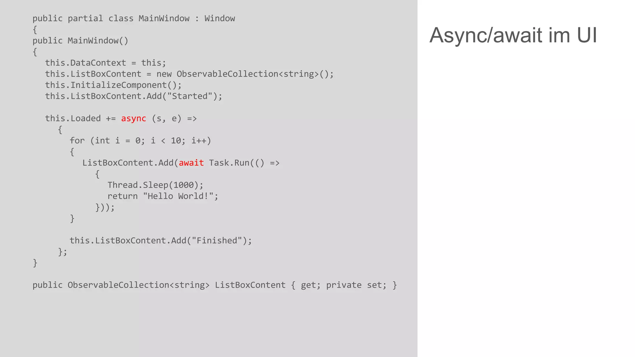 public partial class MainWindow : Window { public MainWindow() { this.DataContext = this; this.ListBoxContent = new ObservableCollection<string>(); this.InitializeComponent(); this.ListBoxContent.Add("Started"); this.Loaded += async (s, e) => { for (int i = 0; i < 10; i++) { ListBoxContent.Add(await Task.Run(() => { Thread.Sleep(1000); return "Hello World!"; })); } this.ListBoxContent.Add("Finished"); }; } public ObservableCollection<string> ListBoxContent { get; private set; } Async/await im UI 