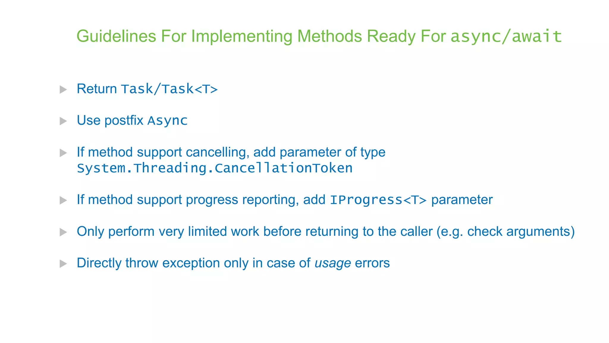 Guidelines For Implementing Methods Ready For async/await  Return Task/Task<T>  Use postfix Async  If method support cancelling, add parameter of type System.Threading.CancellationToken  If method support progress reporting, add IProgress<T> parameter  Only perform very limited work before returning to the caller (e.g. check arguments)  Directly throw exception only in case of usage errors 