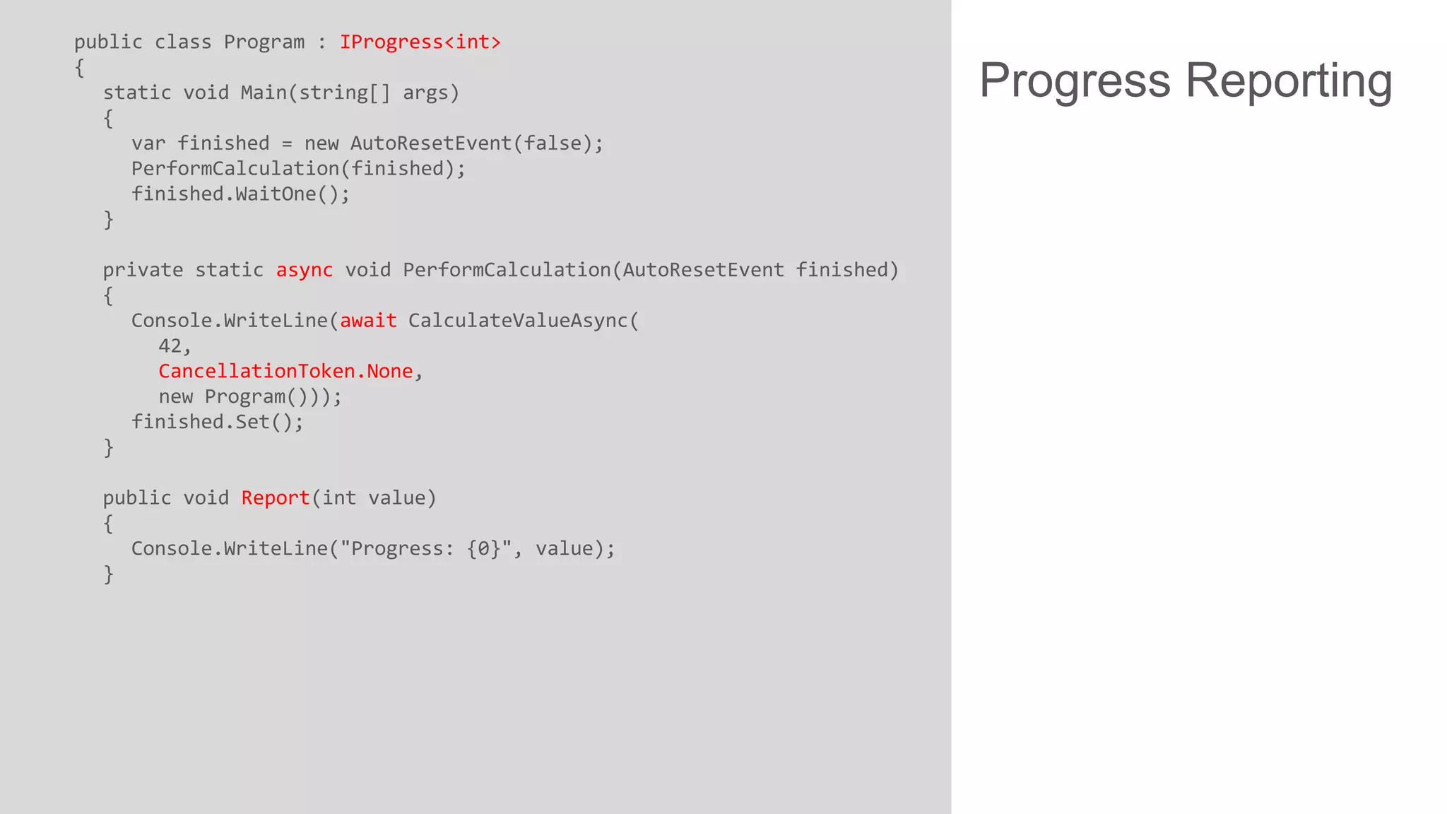 public class Program : IProgress<int> { static void Main(string[] args) { var finished = new AutoResetEvent(false); PerformCalculation(finished); finished.WaitOne(); } private static async void PerformCalculation(AutoResetEvent finished) { Console.WriteLine(await CalculateValueAsync( 42, CancellationToken.None, new Program())); finished.Set(); } public void Report(int value) { Console.WriteLine("Progress: {0}", value); } Progress Reporting 