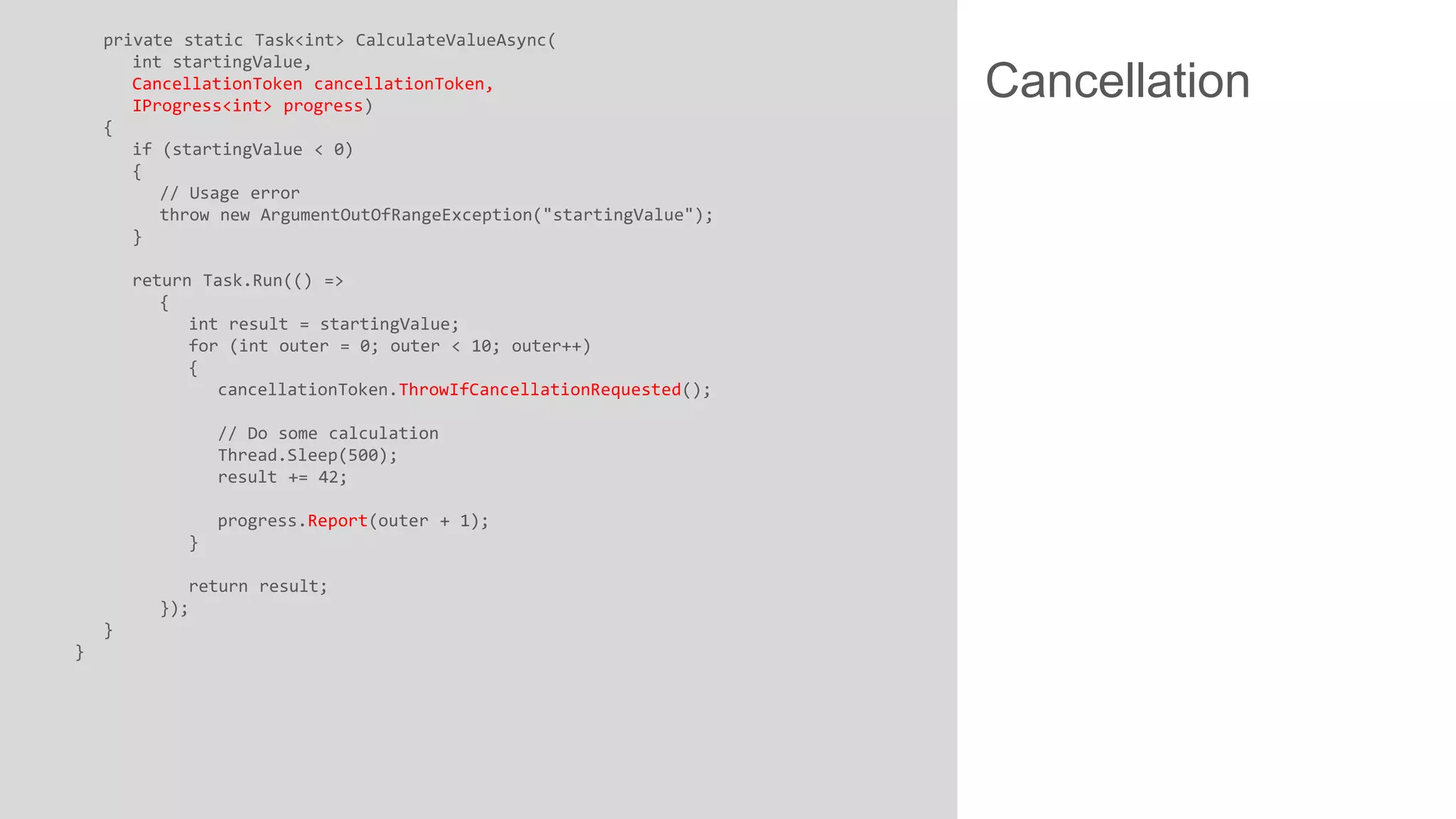 private static Task<int> CalculateValueAsync( int startingValue, CancellationToken cancellationToken, IProgress<int> progress) { if (startingValue < 0) { // Usage error throw new ArgumentOutOfRangeException("startingValue"); } return Task.Run(() => { int result = startingValue; for (int outer = 0; outer < 10; outer++) { cancellationToken.ThrowIfCancellationRequested(); // Do some calculation Thread.Sleep(500); result += 42; progress.Report(outer + 1); } return result; }); } } Cancellation 