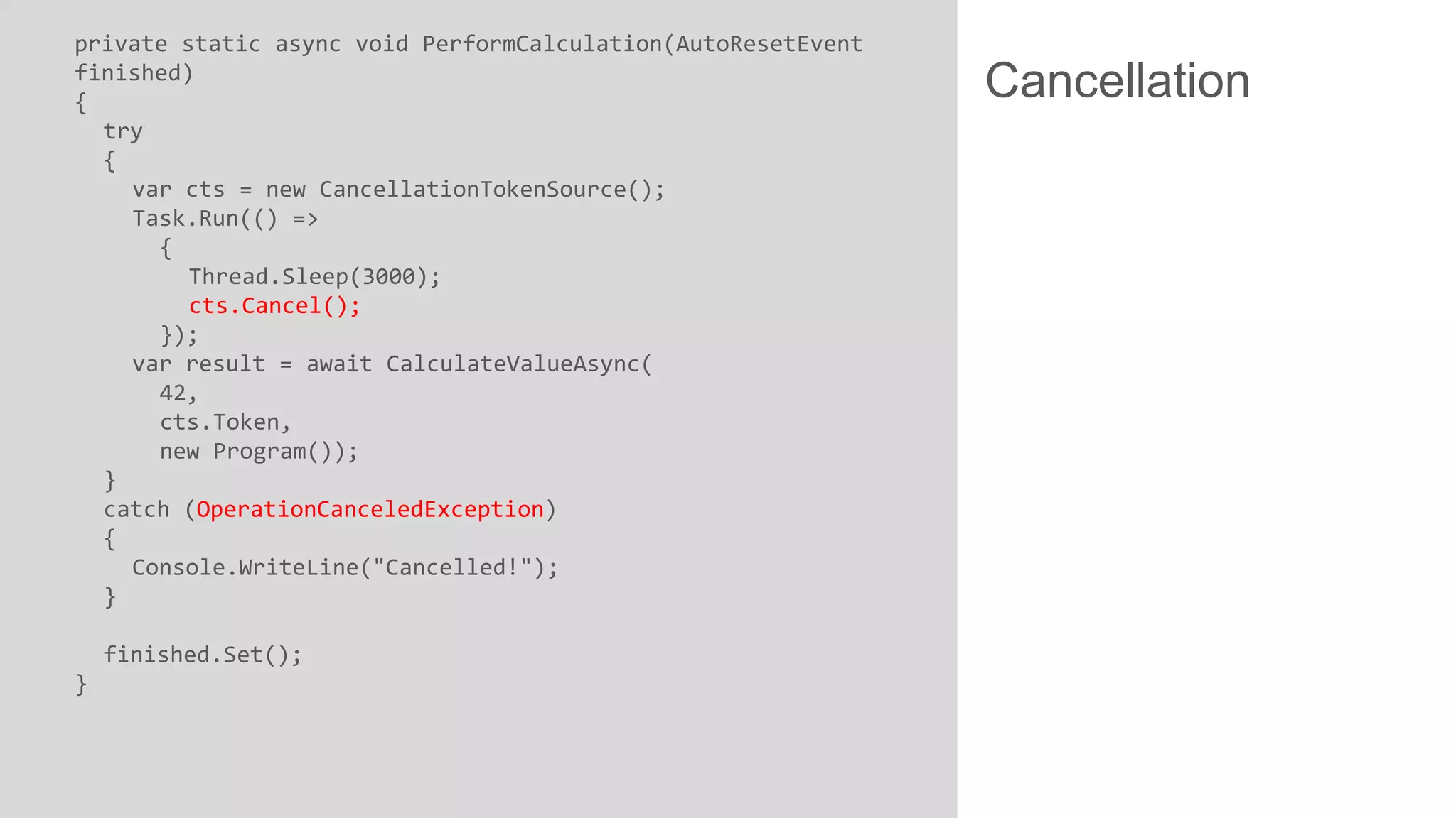 private static async void PerformCalculation(AutoResetEvent finished) { try { var cts = new CancellationTokenSource(); Task.Run(() => { Thread.Sleep(3000); cts.Cancel(); }); var result = await CalculateValueAsync( 42, cts.Token, new Program()); } catch (OperationCanceledException) { Console.WriteLine("Cancelled!"); } finished.Set(); } Cancellation 