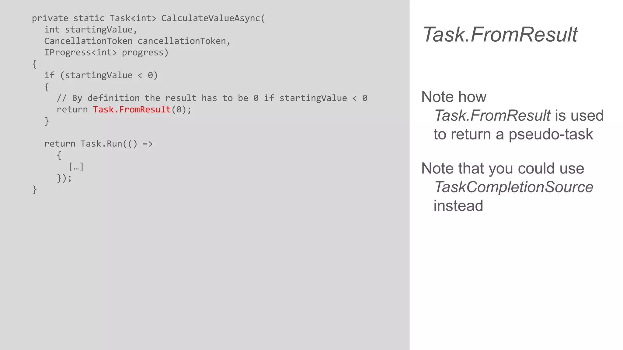 private static Task<int> CalculateValueAsync( int startingValue, CancellationToken cancellationToken, IProgress<int> progress) { if (startingValue < 0) { // By definition the result has to be 0 if startingValue < 0 return Task.FromResult(0); } return Task.Run(() => { […] }); } Task.FromResult Note how Task.FromResult is used to return a pseudo-task Note that you could use TaskCompletionSource instead 