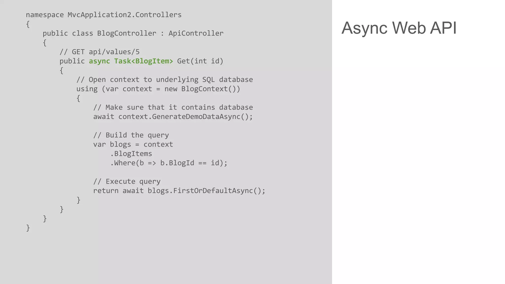 namespace MvcApplication2.Controllers { public class BlogController : ApiController { // GET api/values/5 public async Task<BlogItem> Get(int id) { // Open context to underlying SQL database using (var context = new BlogContext()) { // Make sure that it contains database await context.GenerateDemoDataAsync(); // Build the query var blogs = context .BlogItems .Where(b => b.BlogId == id); // Execute query return await blogs.FirstOrDefaultAsync(); } } } } Async Web API 