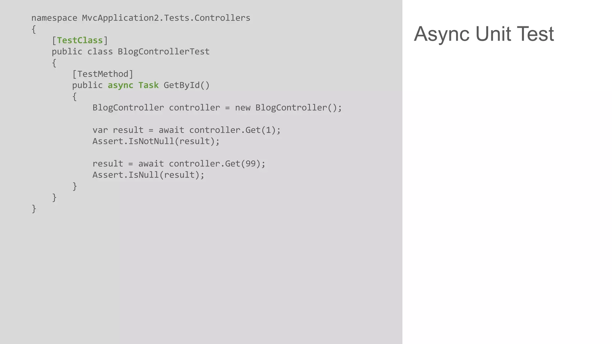 namespace MvcApplication2.Tests.Controllers { [TestClass] public class BlogControllerTest { [TestMethod] public async Task GetById() { BlogController controller = new BlogController(); var result = await controller.Get(1); Assert.IsNotNull(result); result = await controller.Get(99); Assert.IsNull(result); } } } Async Unit Test 