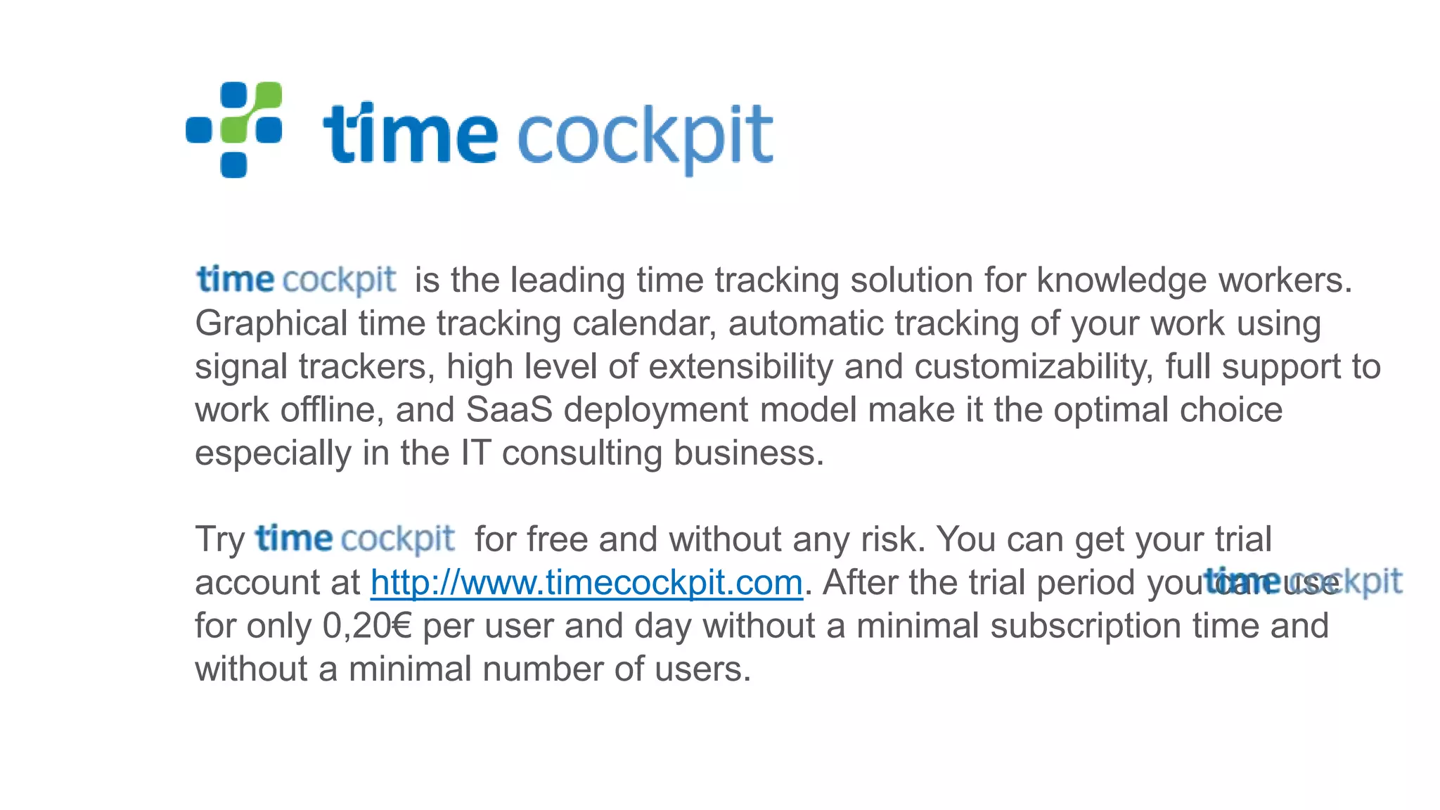 is the leading time tracking solution for knowledge workers. Graphical time tracking calendar, automatic tracking of your work using signal trackers, high level of extensibility and customizability, full support to work offline, and SaaS deployment model make it the optimal choice especially in the IT consulting business. Try for free and without any risk. You can get your trial account at http://www.timecockpit.com. After the trial period you can use for only 0,20€ per user and day without a minimal subscription time and without a minimal number of users. 
