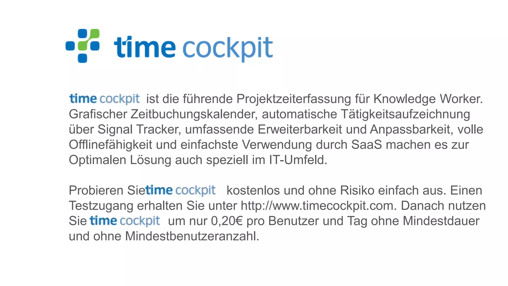 ist die führende Projektzeiterfassung für Knowledge Worker. Grafischer Zeitbuchungskalender, automatische Tätigkeitsaufzeichnung über Signal Tracker, umfassende Erweiterbarkeit und Anpassbarkeit, volle Offlinefähigkeit und einfachste Verwendung durch SaaS machen es zur Optimalen Lösung auch speziell im IT-Umfeld. Probieren Sie kostenlos und ohne Risiko einfach aus. Einen Testzugang erhalten Sie unter http://www.timecockpit.com. Danach nutzen Sie um nur 0,20€ pro Benutzer und Tag ohne Mindestdauer und ohne Mindestbenutzeranzahl. 