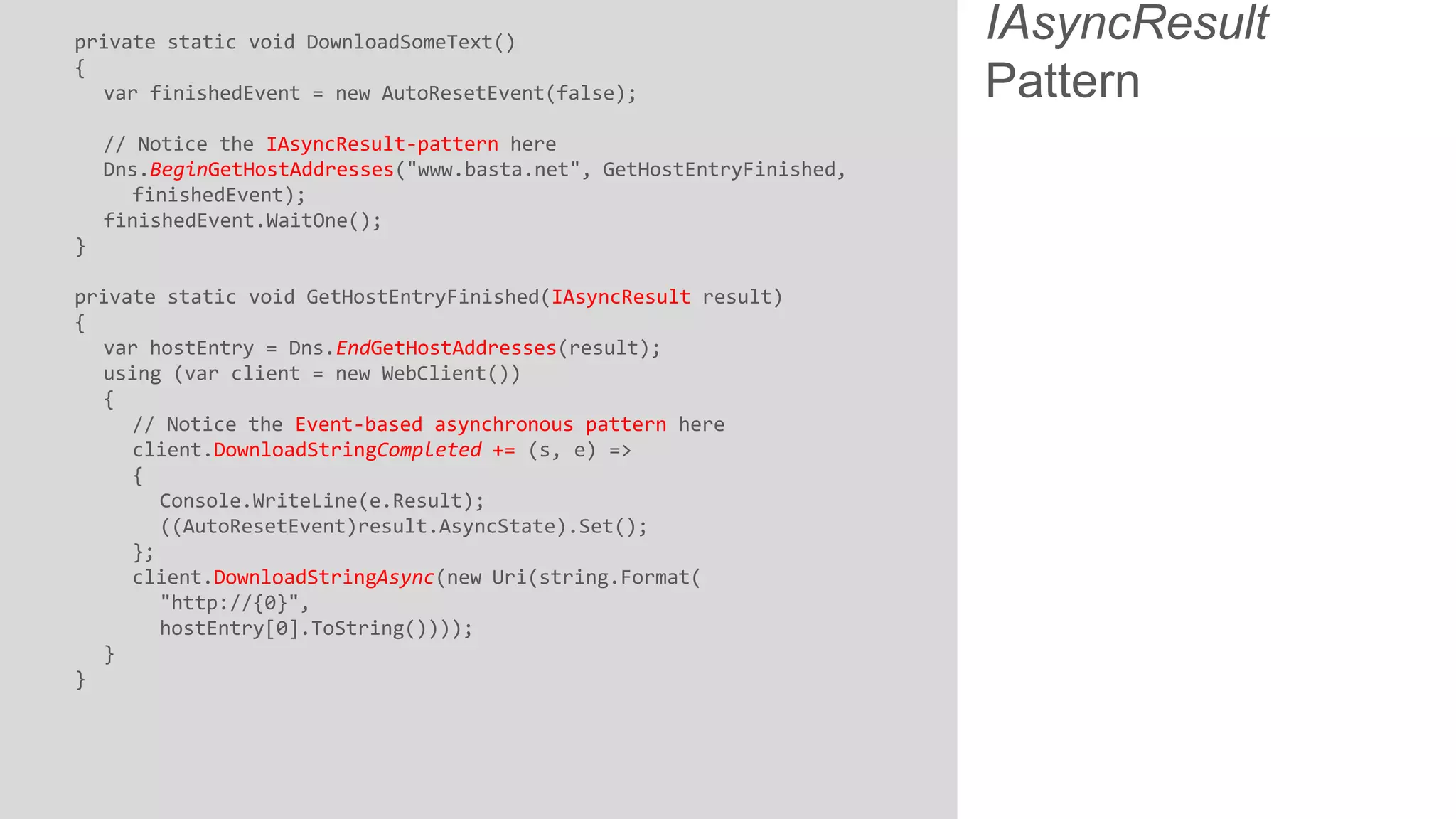 private static void DownloadSomeText() { var finishedEvent = new AutoResetEvent(false); // Notice the IAsyncResult-pattern here Dns.BeginGetHostAddresses("www.basta.net", GetHostEntryFinished, finishedEvent); finishedEvent.WaitOne(); } private static void GetHostEntryFinished(IAsyncResult result) { var hostEntry = Dns.EndGetHostAddresses(result); using (var client = new WebClient()) { // Notice the Event-based asynchronous pattern here client.DownloadStringCompleted += (s, e) => { Console.WriteLine(e.Result); ((AutoResetEvent)result.AsyncState).Set(); }; client.DownloadStringAsync(new Uri(string.Format( "http://{0}", hostEntry[0].ToString()))); } } IAsyncResult Pattern 