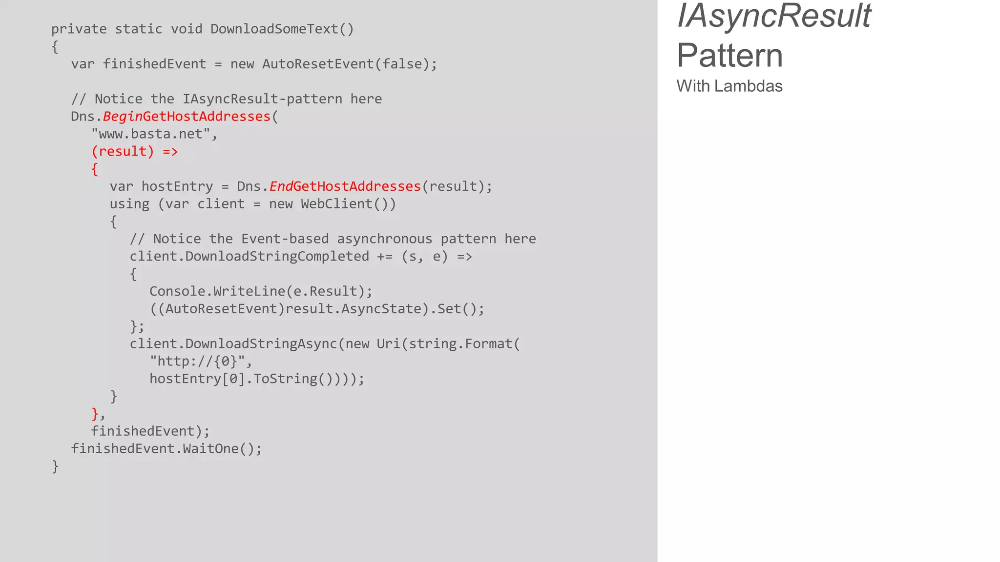 private static void DownloadSomeText() { var finishedEvent = new AutoResetEvent(false); // Notice the IAsyncResult-pattern here Dns.BeginGetHostAddresses( "www.basta.net", (result) => { var hostEntry = Dns.EndGetHostAddresses(result); using (var client = new WebClient()) { // Notice the Event-based asynchronous pattern here client.DownloadStringCompleted += (s, e) => { Console.WriteLine(e.Result); ((AutoResetEvent)result.AsyncState).Set(); }; client.DownloadStringAsync(new Uri(string.Format( "http://{0}", hostEntry[0].ToString()))); } }, finishedEvent); finishedEvent.WaitOne(); } IAsyncResult Pattern With Lambdas 