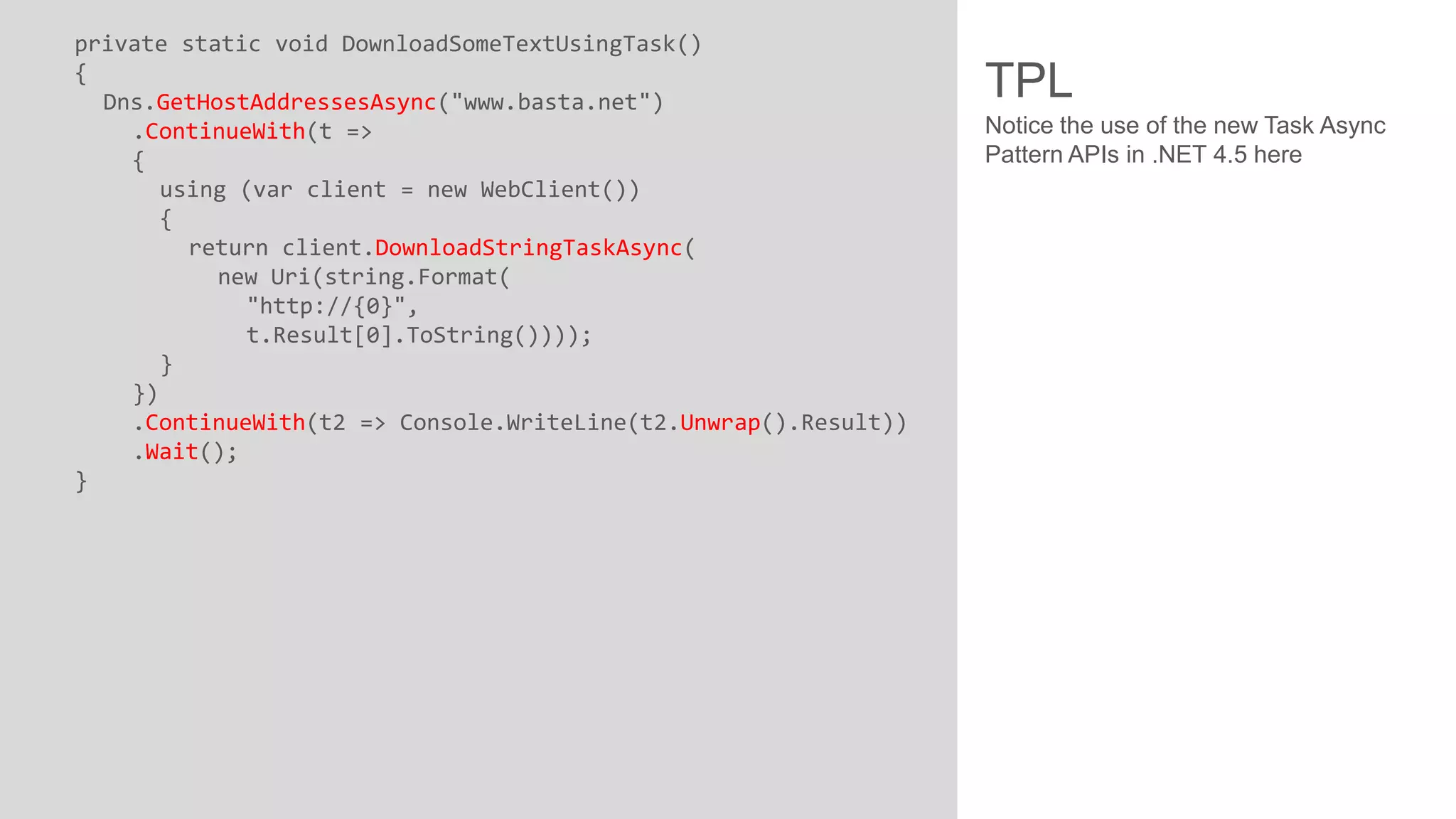 private static void DownloadSomeTextUsingTask() { Dns.GetHostAddressesAsync("www.basta.net") .ContinueWith(t => { using (var client = new WebClient()) { return client.DownloadStringTaskAsync( new Uri(string.Format( "http://{0}", t.Result[0].ToString()))); } }) .ContinueWith(t2 => Console.WriteLine(t2.Unwrap().Result)) .Wait(); } TPL Notice the use of the new Task Async Pattern APIs in .NET 4.5 here 