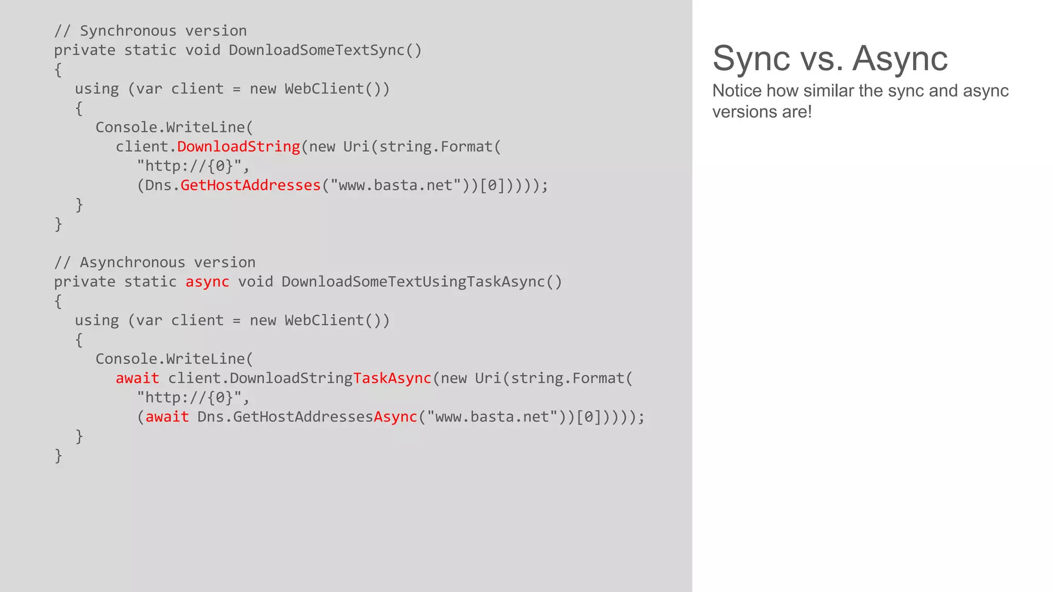 // Synchronous version private static void DownloadSomeTextSync() { using (var client = new WebClient()) { Console.WriteLine( client.DownloadString(new Uri(string.Format( "http://{0}", (Dns.GetHostAddresses("www.basta.net"))[0])))); } } // Asynchronous version private static async void DownloadSomeTextUsingTaskAsync() { using (var client = new WebClient()) { Console.WriteLine( await client.DownloadStringTaskAsync(new Uri(string.Format( "http://{0}", (await Dns.GetHostAddressesAsync("www.basta.net"))[0])))); } } Sync vs. Async Notice how similar the sync and async versions are! 