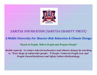 SARITSA FOUNDATION (SARITSA CHARITY TRUST)
(
)
A Mobile University For Disaster Risk Reduction & Climate Change
"Reach to People, Talk to People and Prepare People“
Builds capacity  to reduce risks from disasters and climate change by reaching 
p
y
f
g y
g
to “Door Steps of vulnerable people ­ "A People Centered, People Led, and 
People Owned Resilience and Safety Culture Methodology.

 