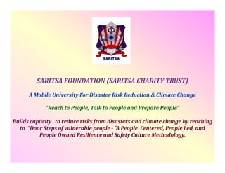 SARITSA FOUNDATION (SARITSA CHARITY TRUST)
A Mobile University For Disaster Risk Reduction & Climate Change
y
g
"Reach to People, Talk to People and Prepare People“
Builds capacity  to reduce risks from disasters and climate change by reaching 
to “Door Steps of vulnerable people ­ "A People Centered, People Led, and 
People Owned Resilience and Safety Culture Methodology.

 