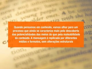 Quando pensamos em conteúdo, vamos olhar para um
processo que ainda se caracteriza mais pela descoberta
das potencialidades dos meios do que pela maleabilidade
do conteúdo. A mensagem é replicada por diferentes
mídias e formatos, sem alterações estruturais
 
