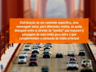 Distribuição de um conteúdo especíﬁco, uma
mensagem única, para diferentes mídias, as quais
dialogam entre si através de “pontes” que induzem a
passagem de uma mídia para outra e que
complementam o conteúdo da mídia principal
 