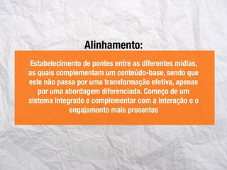 Alinhamento:
Estabelecimento de pontes entre as diferentes mídias,
as quais complementam um conteúdo-base, sendo que
este não passa por uma transformação efetiva, apenas
por uma abordagem diferenciada. Começo de um
sistema integrado e complementar com a interação e o
engajamento mais presentes
 