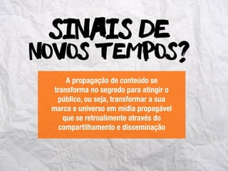 novos tempos?
Sinais de
A propagação de conteúdo se
transforma no segredo para atingir o
público, ou seja, transformar a sua
marca e universo em mídia propagável
que se retroalimente através do
compartilhamento e disseminação
 