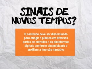 novos tempos?
Sinais de
O conteúdo deve ser disseminado
para atingir o público em diversas
portas de entradas e as plataformas
digitais conferem dinamicidade e
auxiliam a imersão narrativa
 