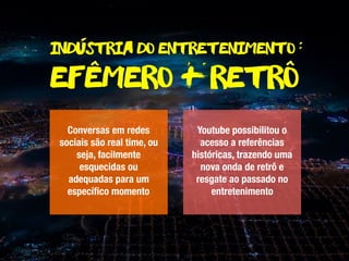 Industria do entretenimento :
Conversas em redes
sociais são real time, ou
seja, facilmente
esquecidas ou
adequadas para um
especíﬁco momento
Youtube possibilitou o
acesso a referências
históricas, trazendo uma
nova onda de retrô e
resgate ao passado no
entretenimento
-
efemero + retro^^
 