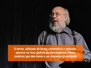 O termo, utilizado de forma sistemática e aplicada,
aparece no livro Cultura da Convergência (Henry
Jenkins) que deu nome a um processo já existente
 