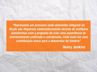 Henry Jenkins
“Representa um processo onde elementos integrais da
ﬁcção são dispersos sistematicamente através de múltiplas
plataformas com a proposta de criar uma experiência de
entretenimento uniﬁcada e coordenada. Cada meio faz uma
contribuição única para o desenrolar da história”
 