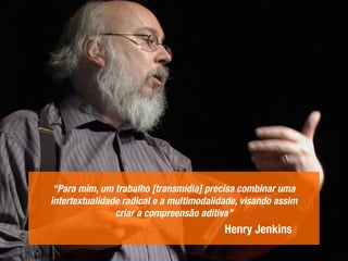 “Para mim, um trabalho [transmídia] precisa combinar uma
intertextualidade radical e a multimodalidade, visando assim
criar a compreensão aditiva”
Henry Jenkins
 