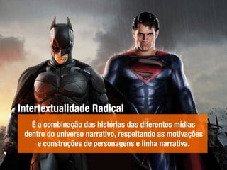 Intertextualidade Radical
É a combinação das histórias das diferentes mídias
dentro do universo narrativo, respeitando as motivações
e construções de personagens e linha narrativa.
 